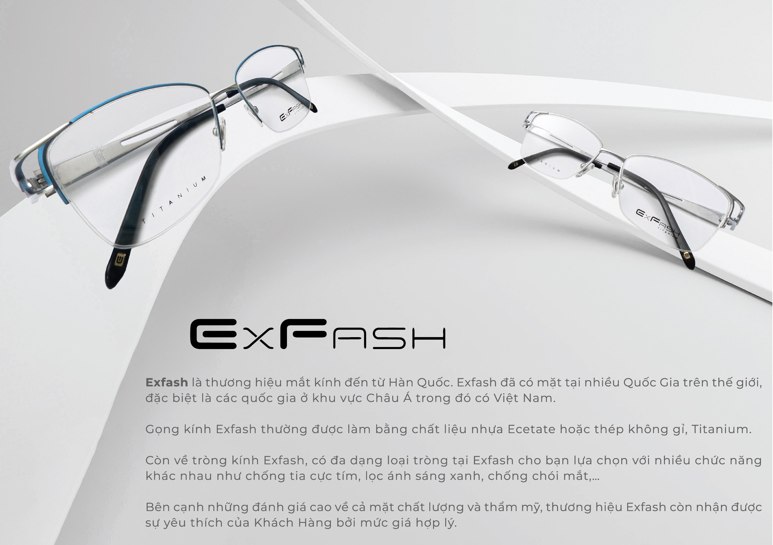 Exfash Eyewear là một thương hiệu kính mắt nổi tiếng đến từ Hàn Quốc, được nhiều người yêu thích bởi thiết kế thời trang, chất lượng tốt và sự đa dạng về mẫu mã. Với kinh nghiệm nhiều năm trong ngành sản xuất kính, Exfash đã khẳng định vị thế của mình trên thị trường và được người tiêu dùng tin tưởng lựa chọn.
