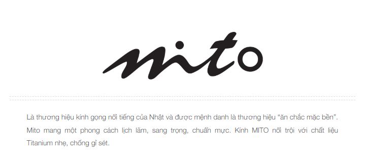 Mito Eyewear là một thương hiệu kính gọng nổi tiếng đến từ Nhật Bản, được biết đến với chất lượng và độ bền cao, thường được mệnh danh là "ăn chắc mặc bền".